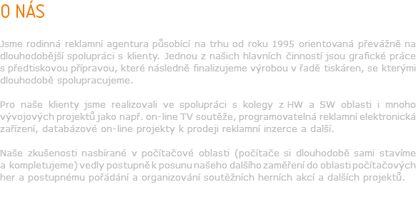 O NÁS Jsme rodinná reklamní agentura působící na trhu od roku 1995 orientovaná převážně na dlouhodobější spolupráci s klienty. Jednou z našich hlavních činností jsou grafické práce s předtiskovou přípravou, které následně finalizujeme výrobou v řadě tiskáren, se kterými dlouhodobě spolupracujeme. Pro naše klienty jsme realizovali ve spolupráci s kolegy z HW a SW oblasti i mnoho vývojových projektů jako např. on-line TV soutěže, programovatelná reklamní elektronická zařízení, databázové on-line projekty k prodeji reklamní inzerce a další. Naše zkušenosti nasbírané v počítačové oblasti (počítače si dlouhodobě sami stavíme a kompletujeme) vedly postupně k posunu našeho dalšího zaměření do oblasti počítačových her a postupnému pořádání a organizování soutěžních herních akcí a dalších projektů.