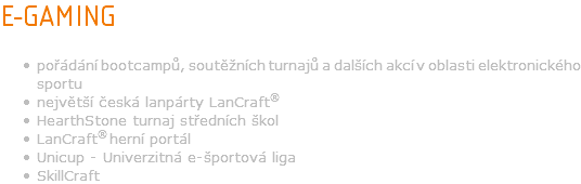 E-GAMING pořádání bootcampů, soutěžních turnajů a dalších akcí v oblasti elektronického sportu největší česká lanpárty LanCraft® HearthStone turnaj středních škol LanCraft® herní portál Unicup - Univerzitná e-športová liga SkillCraft